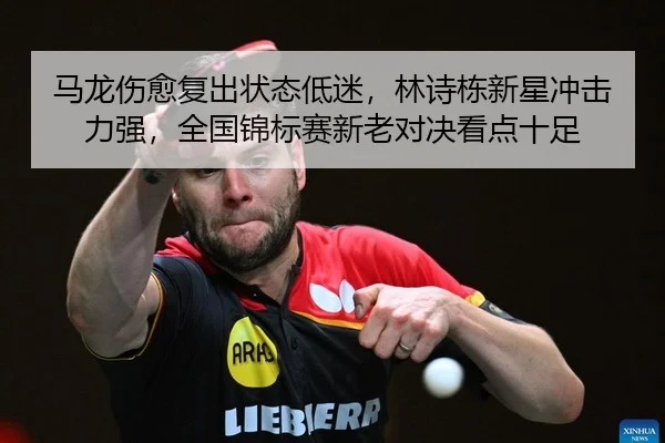 马龙伤愈复出状态低迷，林诗栋新星冲击力强，全国锦标赛新老对决看点十足